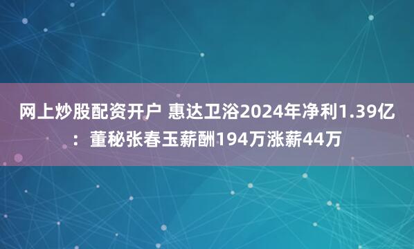 网上炒股配资开户 惠达卫浴2024年净利1.39亿：董秘张春玉薪酬194万涨薪44万