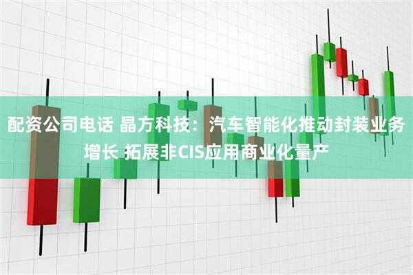 配资公司电话 晶方科技：汽车智能化推动封装业务增长 拓展非CIS应用商业化量产