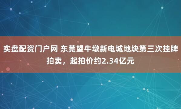 实盘配资门户网 东莞望牛墩新电城地块第三次挂牌拍卖，起拍价约2.34亿元