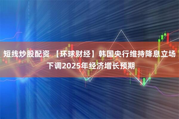 短线炒股配资 【环球财经】韩国央行维持降息立场 下调2025年经济增长预期
