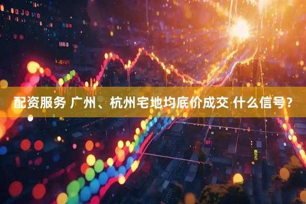 配资服务 广州、杭州宅地均底价成交 什么信号？