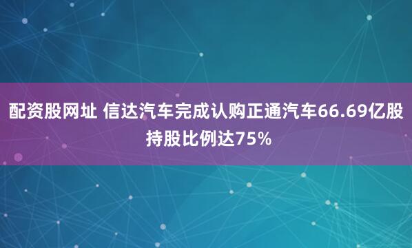 配资股网址 信达汽车完成认购正通汽车66.69亿股 持股比例达75%