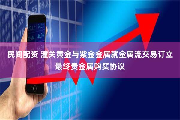 民间配资 潼关黄金与紫金金属就金属流交易订立最终贵金属购买协议