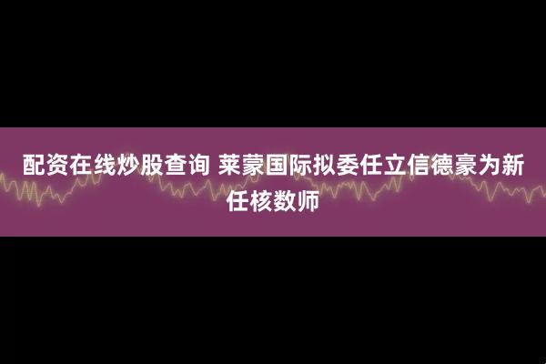 配资在线炒股查询 莱蒙国际拟委任立信德豪为新任核数师