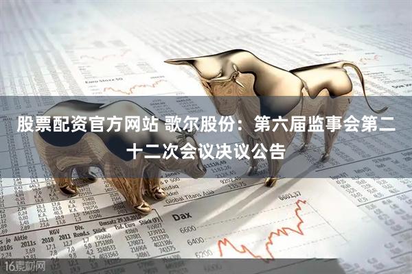 股票配资官方网站 歌尔股份：第六届监事会第二十二次会议决议公告