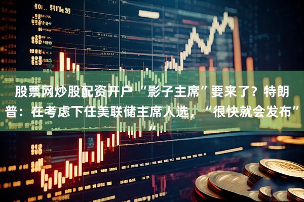股票网炒股配资开户 “影子主席”要来了？特朗普：在考虑下任美联储主席人选，“很快就会发布”