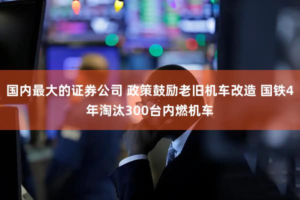 国内最大的证券公司 政策鼓励老旧机车改造 国铁4年淘汰300台内燃机车