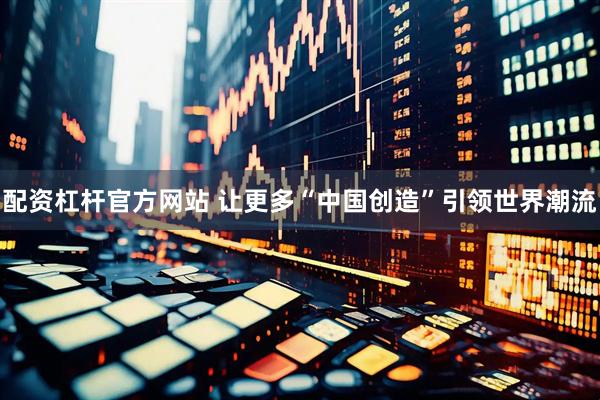 配资杠杆官方网站 让更多“中国创造”引领世界潮流