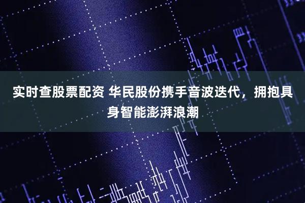 实时查股票配资 华民股份携手音波迭代，拥抱具身智能澎湃浪潮
