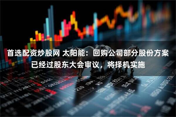 首选配资炒股网 太阳能：回购公司部分股份方案已经过股东大会审议，将择机实施