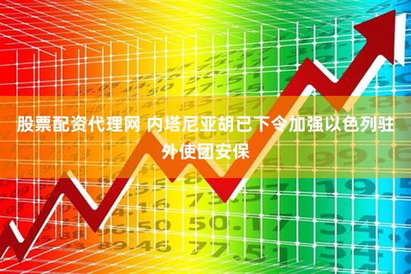 股票配资代理网 内塔尼亚胡已下令加强以色列驻外使团安保