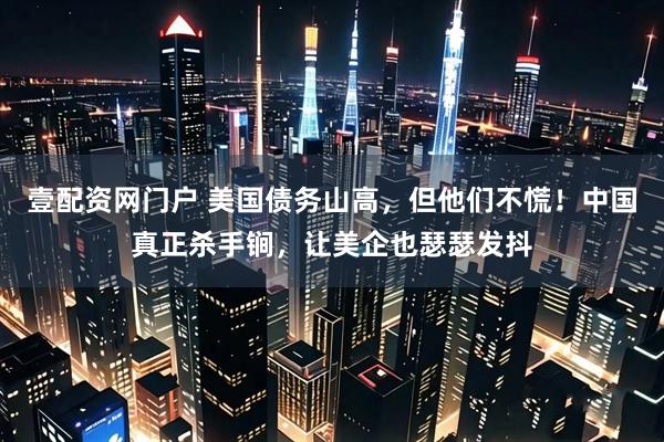 壹配资网门户 美国债务山高，但他们不慌！中国真正杀手锏，让美企也瑟瑟发抖