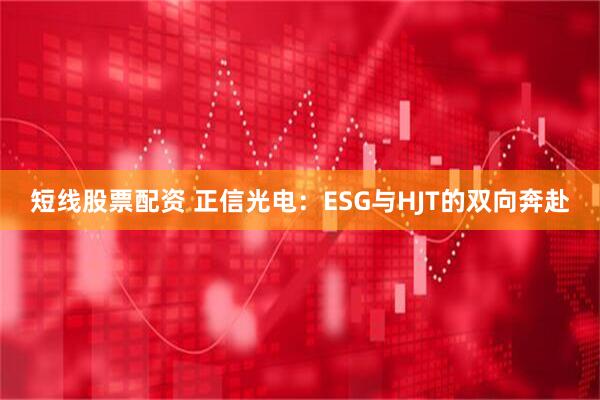短线股票配资 正信光电：ESG与HJT的双向奔赴