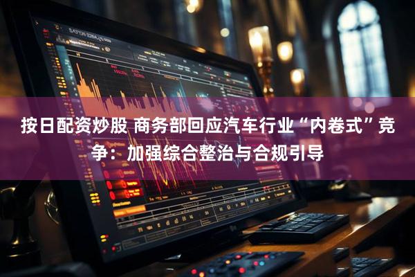 按日配资炒股 商务部回应汽车行业“内卷式”竞争：加强综合整治与合规引导
