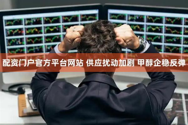 配资门户官方平台网站 供应扰动加剧 甲醇企稳反弹