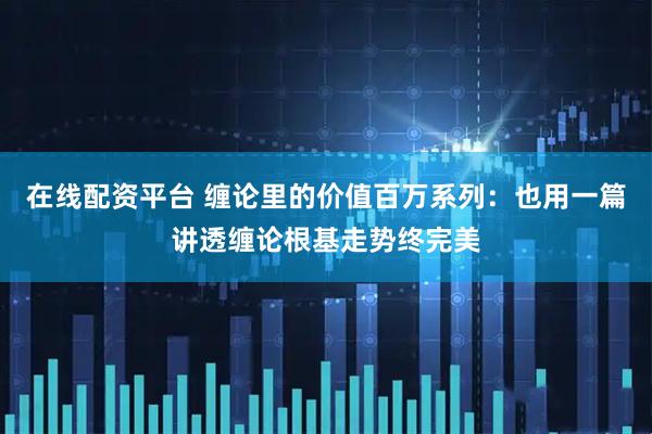 在线配资平台 缠论里的价值百万系列：也用一篇讲透缠论根基走势终完美