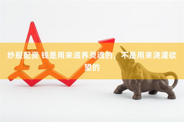 炒股配资 钱是用来滋养灵魂的,不是用来浇灌欲望的