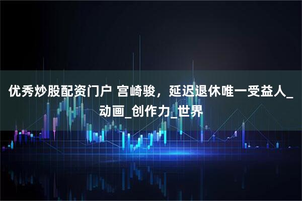 优秀炒股配资门户 宫崎骏，延迟退休唯一受益人_动画_创作力_世界