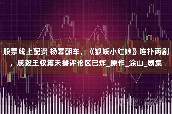 股票线上配资 杨幂翻车，《狐妖小红娘》连扑两剧，成毅王权篇未播评论区已炸_原作_涂山_剧集