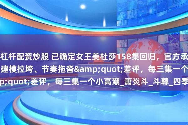 杠杆配资炒股 已确定女王美杜莎158集回归，官方承诺打破&quot;建模拉垮、节奏拖沓&quot;差评，每三集一个小高潮_萧炎斗_斗尊_四季