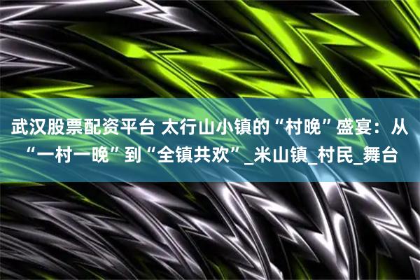 武汉股票配资平台 太行山小镇的“村晚”盛宴：从“一村一晚”到“全镇共欢”_米山镇_村民_舞台