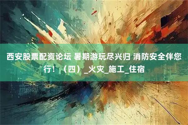 西安股票配资论坛 暑期游玩尽兴归 消防安全伴您行！（四）_火灾_施工_住宿