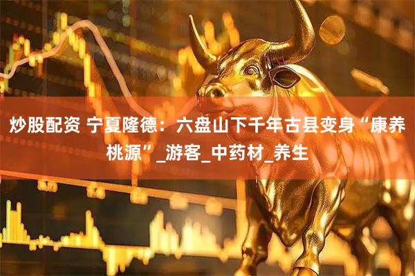 炒股配资 宁夏隆德：六盘山下千年古县变身“康养桃源”_游客_中药材_养生