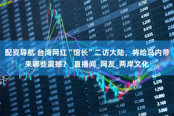 配资导航 台湾网红“馆长”二访大陆，将给岛内带来哪些震撼？_直播间_网友_两岸文化