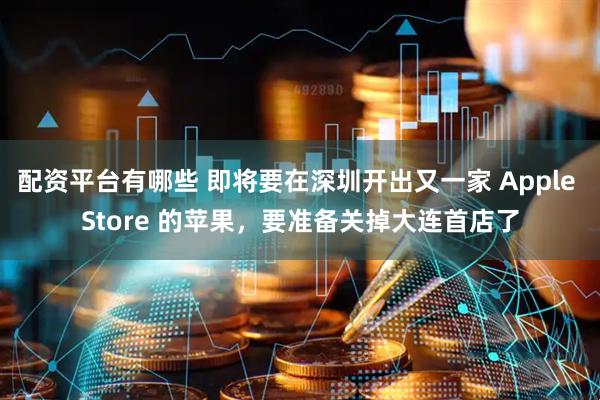 配资平台有哪些 即将要在深圳开出又一家 Apple Store 的苹果，要准备关掉大连首店了