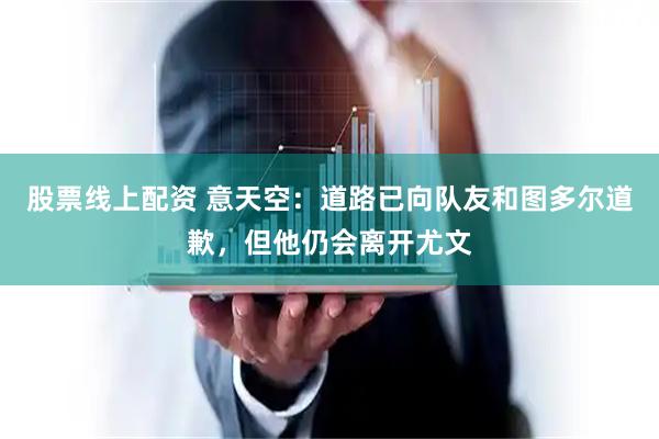 股票线上配资 意天空：道路已向队友和图多尔道歉，但他仍会离开尤文