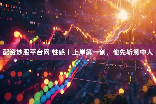 配资炒股平台网 性感丨上岸第一剑，他先斩意中人