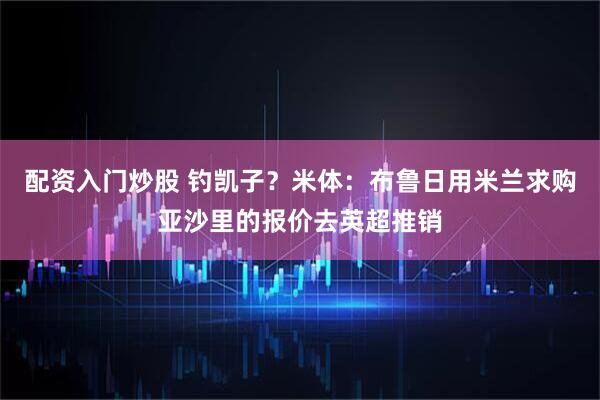 配资入门炒股 钓凯子？米体：布鲁日用米兰求购亚沙里的报价去英超推销