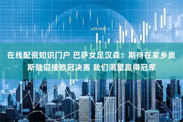 在线配资知识门户 巴萨女足汉森：期待在家乡奥斯陆迎接欧冠决赛 我们渴望赢得冠军