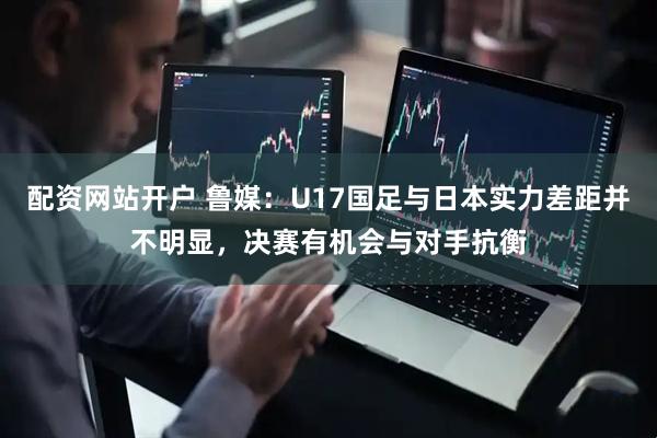 配资网站开户 鲁媒：U17国足与日本实力差距并不明显，决赛有机会与对手抗衡